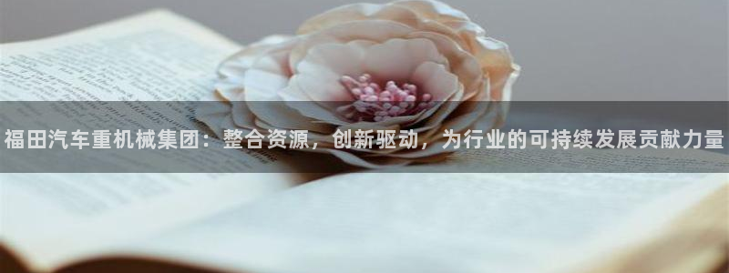 辉达娱乐网址：福田汽车重机械集团：整合资源，创新驱动，为行业