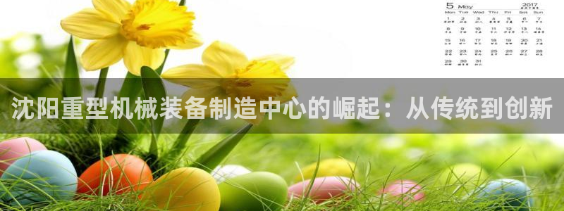 辉达平台官网首页：沈阳重型机械装备制造中心的崛起：从传统到创