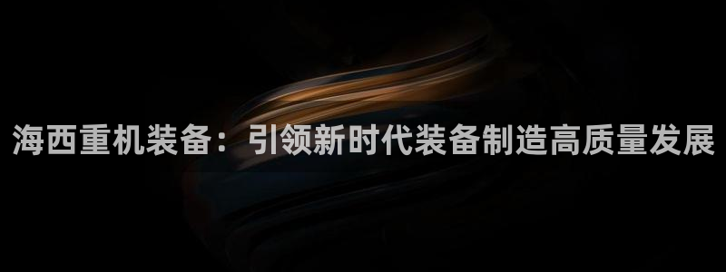 辉达娱乐平台：海西重机装备：引领新时代装备制造高质量发展