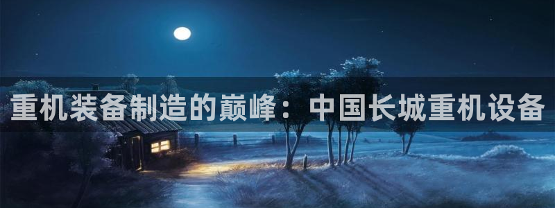 辉达娱乐加q75775稳定：重机装备制造的巅峰：中国长城重机